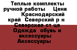 Теплые комплекты ручной работы  › Цена ­ 500 - Краснодарский край, Северский р-н, Северская ст-ца Одежда, обувь и аксессуары » Аксессуары   